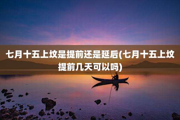 七月十五上坟是提前还是延后(七月十五上坟提前几天可以吗)