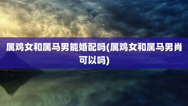 属鸡女和属马男能婚配吗(属鸡女和属马男肖可以吗)