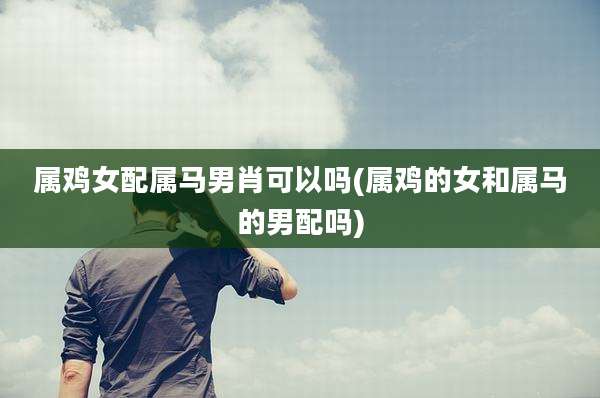 属鸡女配属马男肖可以吗(属鸡的女和属马的男配吗)