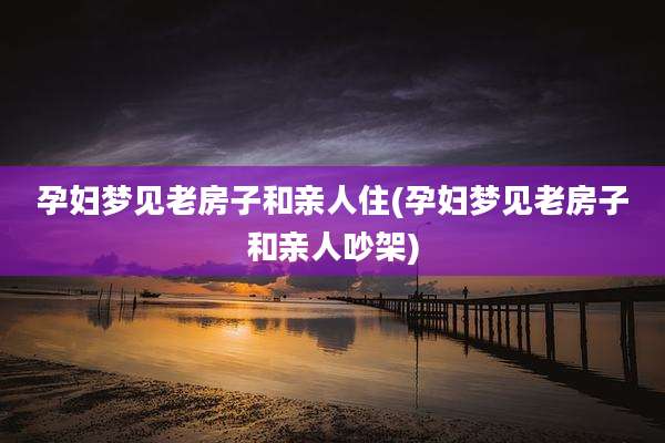 孕妇梦见老房子和亲人住(孕妇梦见老房子和亲人吵架)