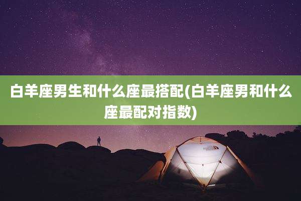 白羊座男生和什么座最搭配(白羊座男和什么座最配对指数)