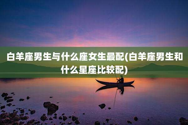 白羊座男生与什么座女生最配(白羊座男生和什么星座比较配)