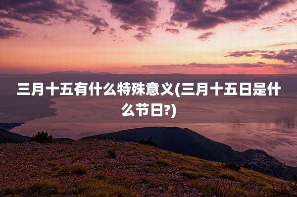 三月十五有什么特殊意义(三月十五日是什么节日?)