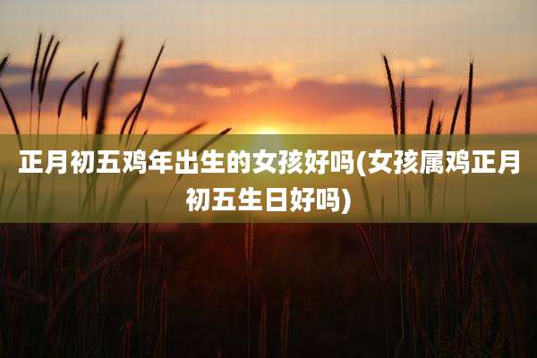 正月初五鸡年出生的女孩好吗(女孩属鸡正月初五生日好吗)