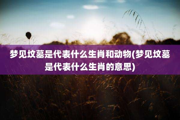 梦见坟墓是代表什么生肖和动物(梦见坟墓是代表什么生肖的意思)