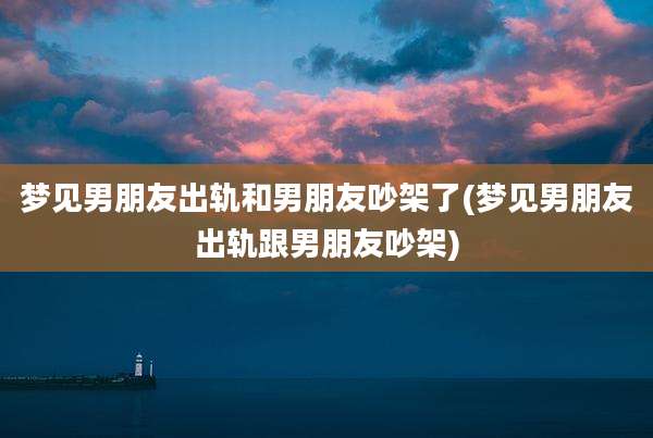 梦见男朋友出轨和男朋友吵架了(梦见男朋友出轨跟男朋友吵架)