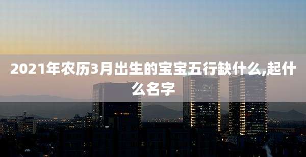 2021年农历3月出生的宝宝五行缺什么,起什么名字