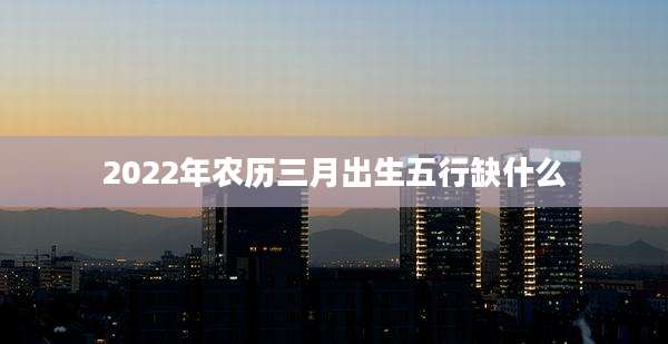 2022年农历三月出生五行缺什么