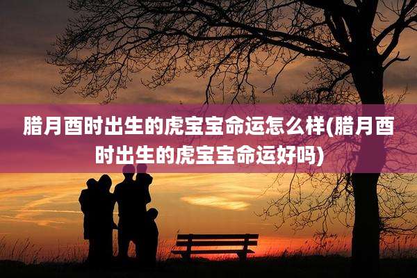 腊月酉时出生的虎宝宝命运怎么样(腊月酉时出生的虎宝宝命运好吗)