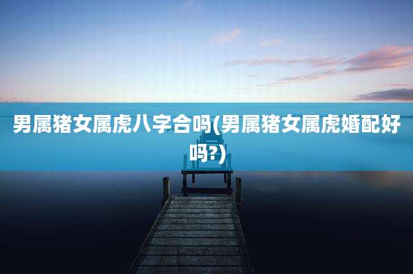 男属猪女属虎八字合吗(男属猪女属虎婚配好吗?)