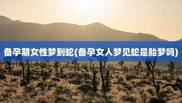 备孕期女性梦到蛇(备孕女人梦见蛇是胎梦吗)