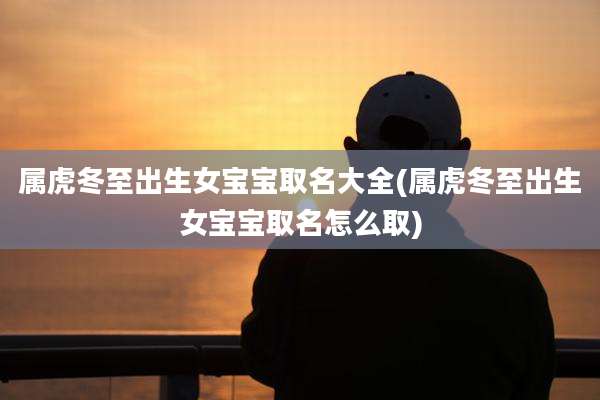 属虎冬至出生女宝宝取名大全(属虎冬至出生女宝宝取名怎么取)