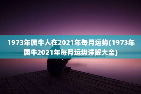1973年属牛人在2021年每月运势(1973年属牛2021年每月运势详解大全)
