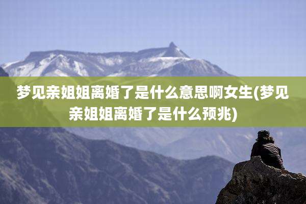 梦见亲姐姐离婚了是什么意思啊女生(梦见亲姐姐离婚了是什么预兆)