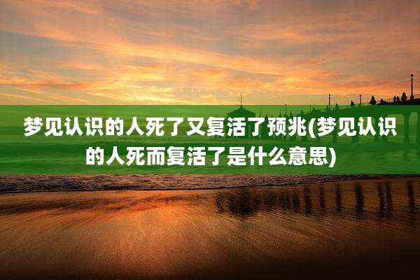 梦见认识的人死了又复活了预兆(梦见认识的人死而复活了是什么意思)