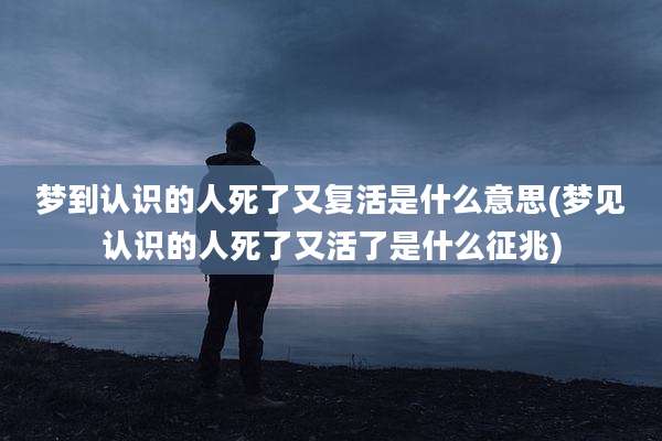 梦到认识的人死了又复活是什么意思(梦见认识的人死了又活了是什么征兆)