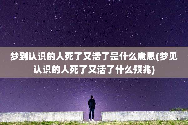 梦到认识的人死了又活了是什么意思(梦见认识的人死了又活了什么预兆)