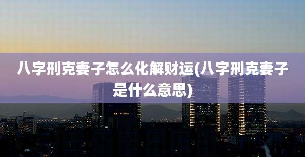 八字刑克妻子怎么化解财运(八字刑克妻子是什么意思)