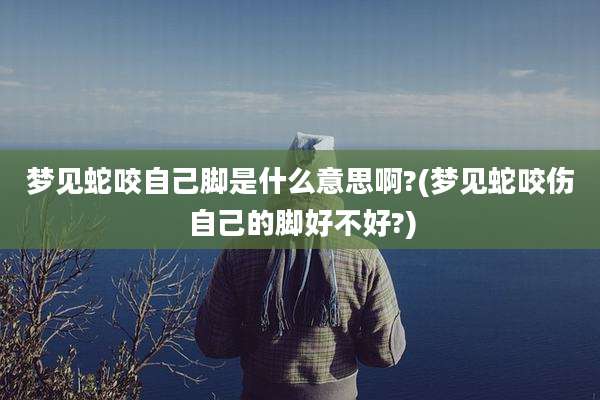 梦见蛇咬自己脚是什么意思啊?(梦见蛇咬伤自己的脚好不好?)