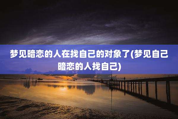 梦见暗恋的人在找自己的对象了(梦见自己暗恋的人找自己)