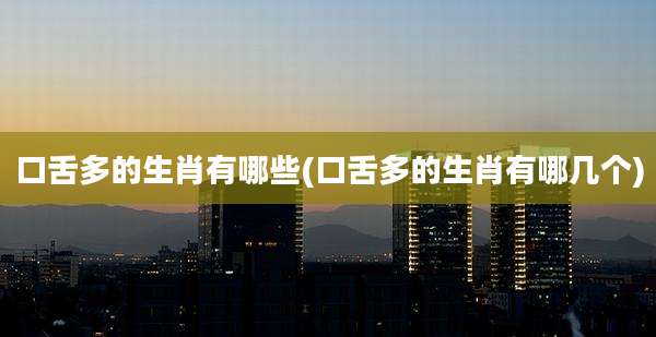 口舌多的生肖有哪些(口舌多的生肖有哪几个)