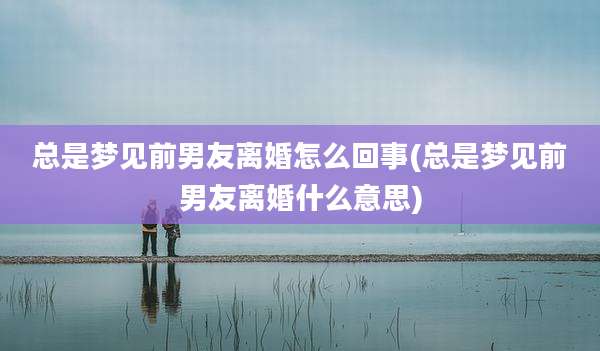 总是梦见前男友离婚怎么回事(总是梦见前男友离婚什么意思)