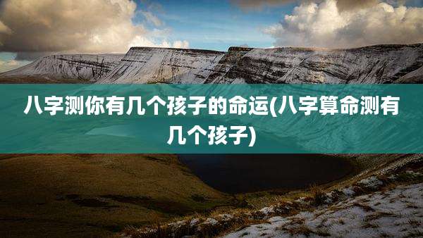 八字测你有几个孩子的命运(八字算命测有几个孩子)