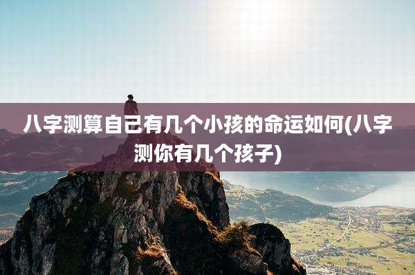 八字测算自己有几个小孩的命运如何(八字测你有几个孩子)
