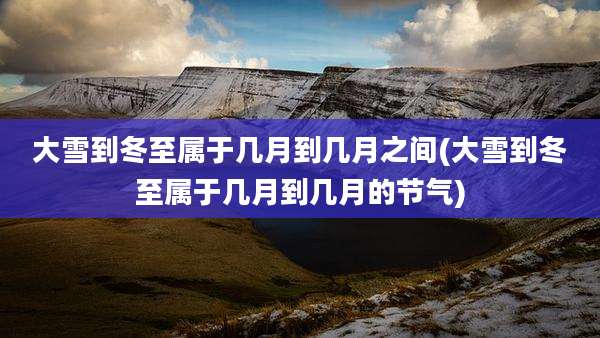 大雪到冬至属于几月到几月之间(大雪到冬至属于几月到几月的节气)