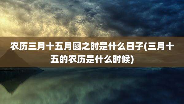 农历三月十五月圆之时是什么日子(三月十五的农历是什么时候)