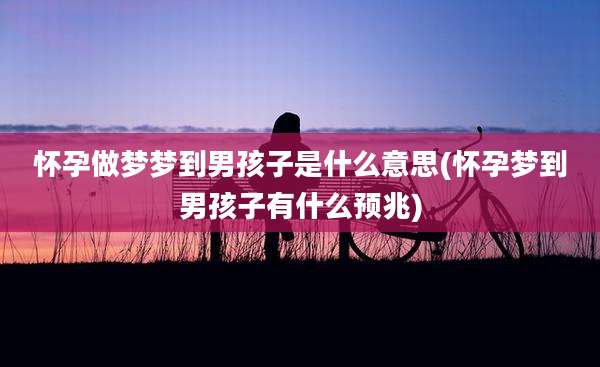 怀孕做梦梦到男孩子是什么意思(怀孕梦到男孩子有什么预兆)