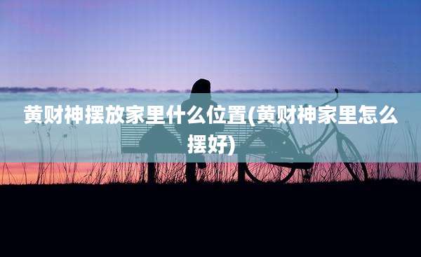 黄财神摆放家里什么位置(黄财神家里怎么摆好)