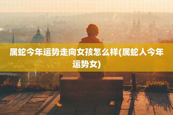 属蛇今年运势走向女孩怎么样(属蛇人今年运势女)