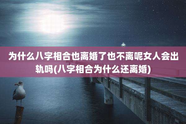 为什么八字相合也离婚了也不离呢女人会出轨吗(八字相合为什么还离婚)
