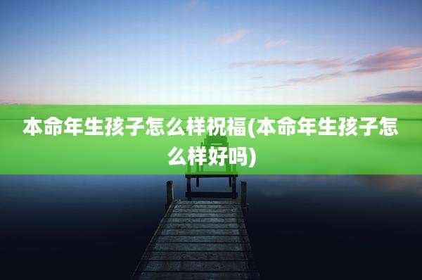 本命年生孩子怎么样祝福(本命年生孩子怎么样好吗)