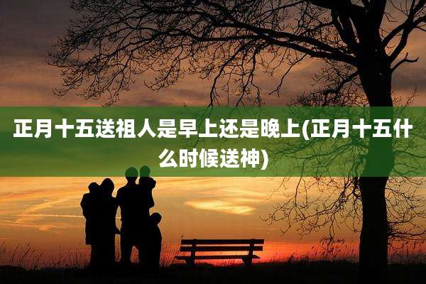 正月十五送祖人是早上还是晚上(正月十五什么时候送神)