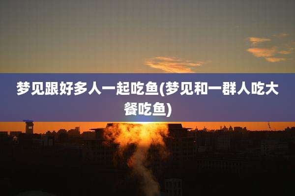 梦见跟好多人一起吃鱼(梦见和一群人吃大餐吃鱼)