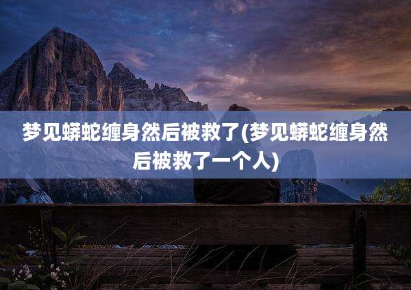 梦见蟒蛇缠身然后被救了(梦见蟒蛇缠身然后被救了一个人)