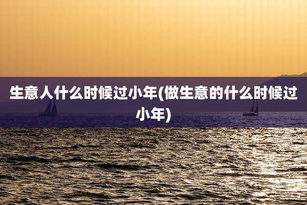 生意人什么时候过小年(做生意的什么时候过小年)