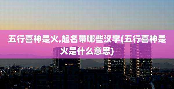 五行喜神是火,起名带哪些汉字(五行喜神是火是什么意思)