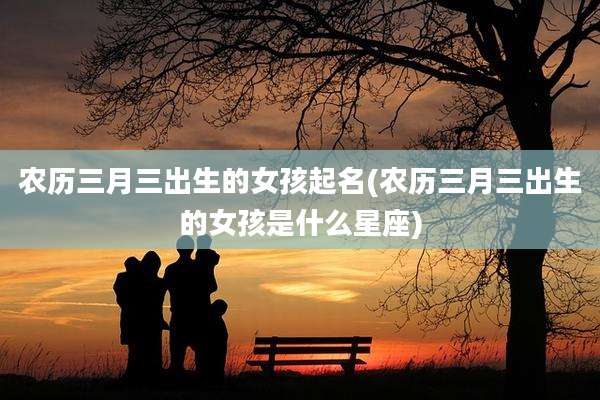 农历三月三出生的女孩起名(农历三月三出生的女孩是什么星座)