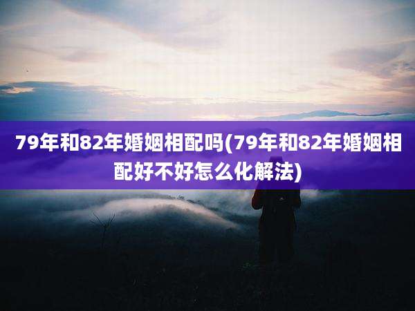 79年和82年婚姻相配吗(79年和82年婚姻相配好不好怎么化解法)