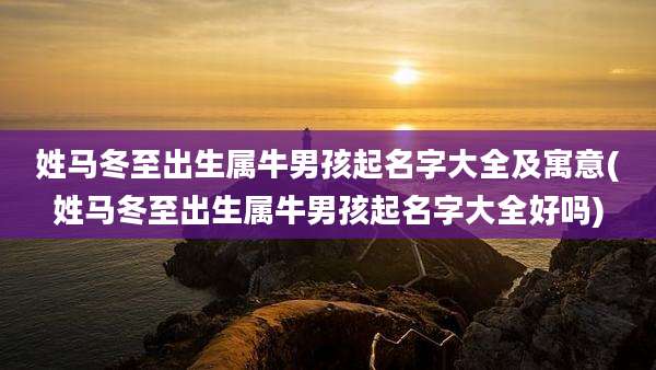 姓马冬至出生属牛男孩起名字大全及寓意(姓马冬至出生属牛男孩起名字大全好吗)