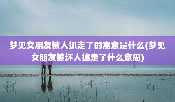 梦见女朋友被人抓走了的寓意是什么(梦见女朋友被坏人掳走了什么意思)