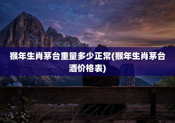 猴年生肖茅台重量多少正常(猴年生肖茅台酒价格表)