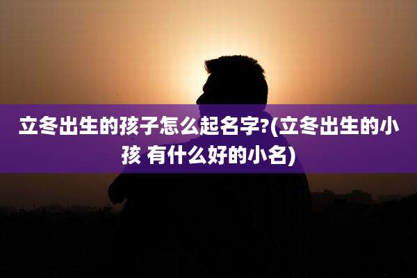 立冬出生的孩子怎么起名字?(立冬出生的小孩 有什么好的小名)