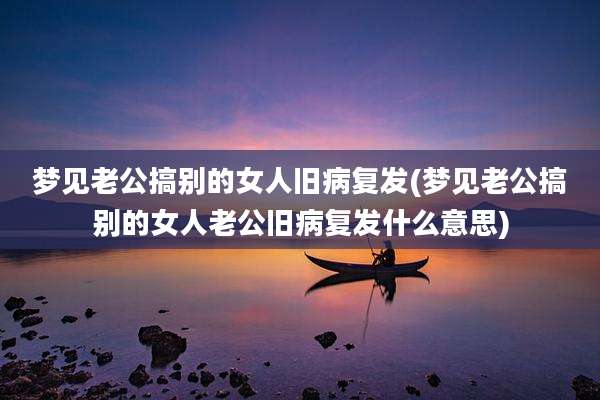 梦见老公搞别的女人旧病复发(梦见老公搞别的女人老公旧病复发什么意思)