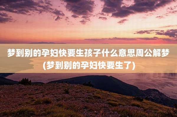 梦到别的孕妇快要生孩子什么意思周公解梦(梦到别的孕妇快要生了)