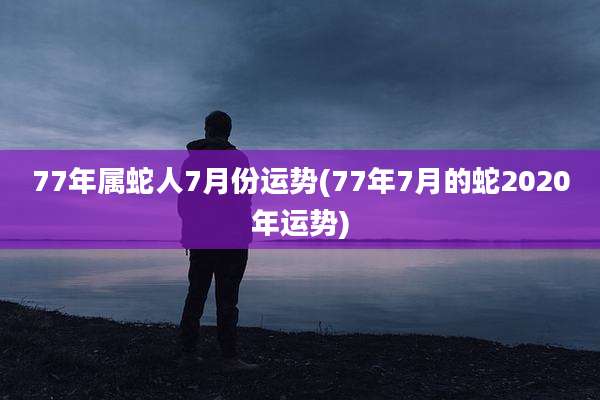 77年属蛇人7月份运势(77年7月的蛇2020年运势)
