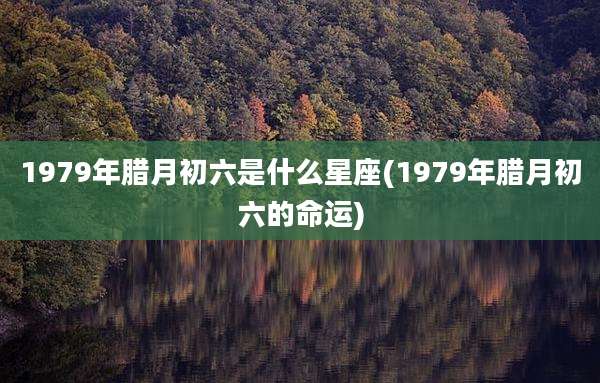 1979年腊月初六是什么星座(1979年腊月初六的命运)